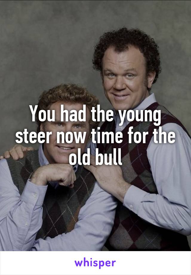 You had the young steer now time for the old bull