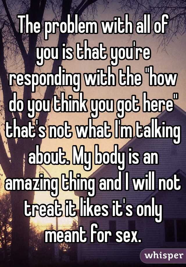 The problem with all of you is that you're responding with the "how do you think you got here" that's not what I'm talking about. My body is an amazing thing and I will not treat it likes it's only meant for sex. 