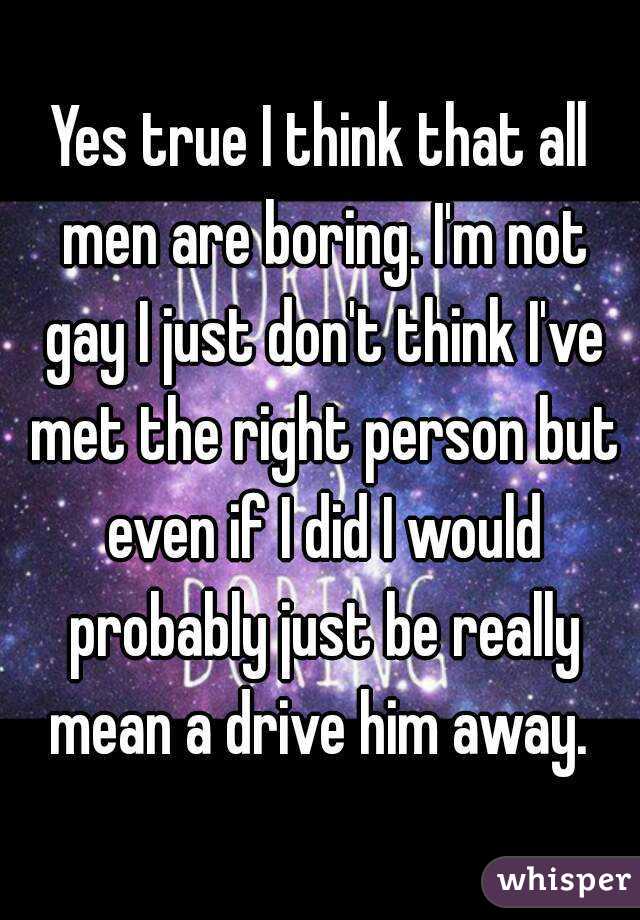 Yes true I think that all men are boring. I'm not gay I just don't think I've met the right person but even if I did I would probably just be really mean a drive him away. 