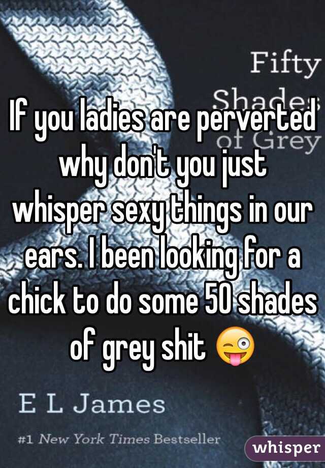 If you ladies are perverted why don't you just whisper sexy things in our ears. I been looking for a chick to do some 50 shades of grey shit 😜