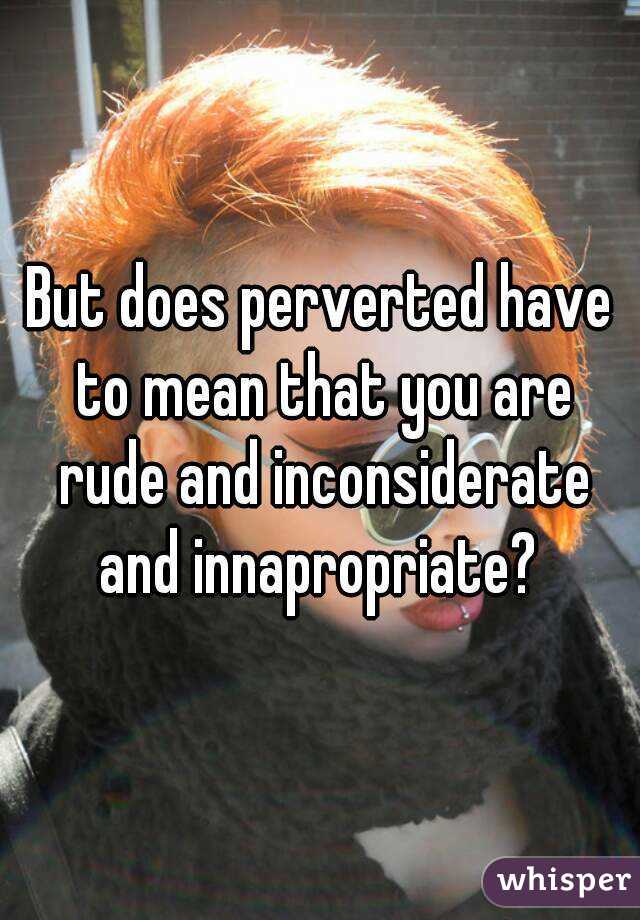 But does perverted have to mean that you are rude and inconsiderate and innapropriate? 