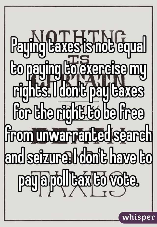 Paying taxes is not equal to paying to exercise my rights. I don't pay taxes for the right to be free from unwarranted search and seizure. I don't have to pay a poll tax to vote. 