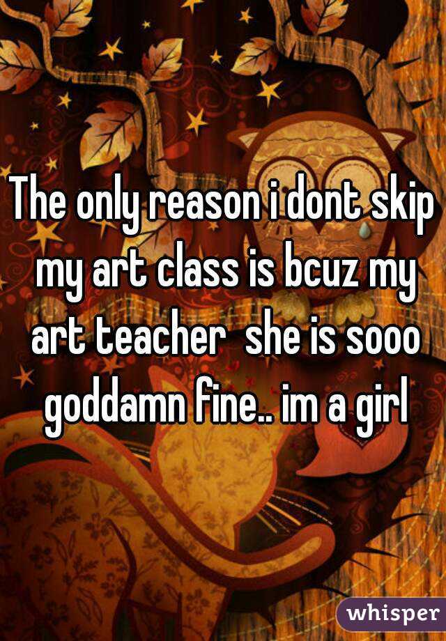 The only reason i dont skip my art class is bcuz my art teacher  she is sooo goddamn fine.. im a girl