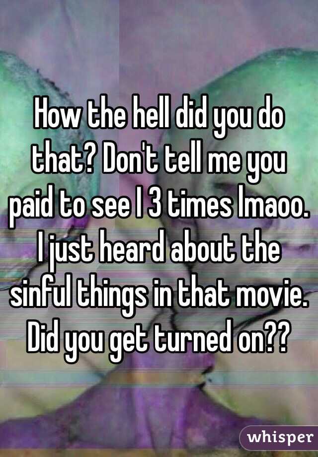 How the hell did you do that? Don't tell me you paid to see I 3 times lmaoo. I just heard about the sinful things in that movie. Did you get turned on??