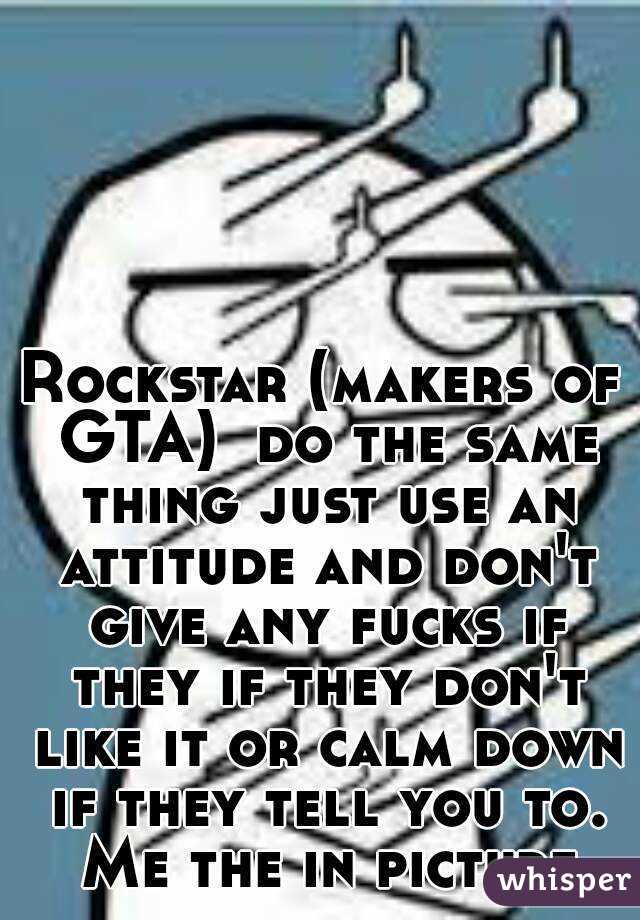 Rockstar (makers of GTA)  do the same thing just use an attitude and don't give any fucks if they if they don't like it or calm down if they tell you to. Me the in picture