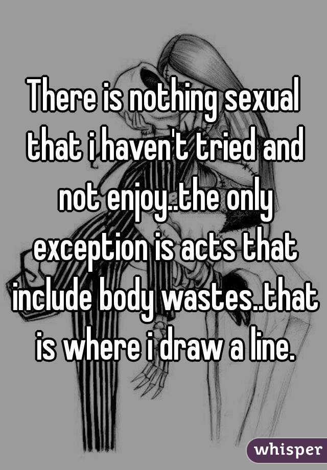 There is nothing sexual that i haven't tried and not enjoy..the only exception is acts that include body wastes..that is where i draw a line.