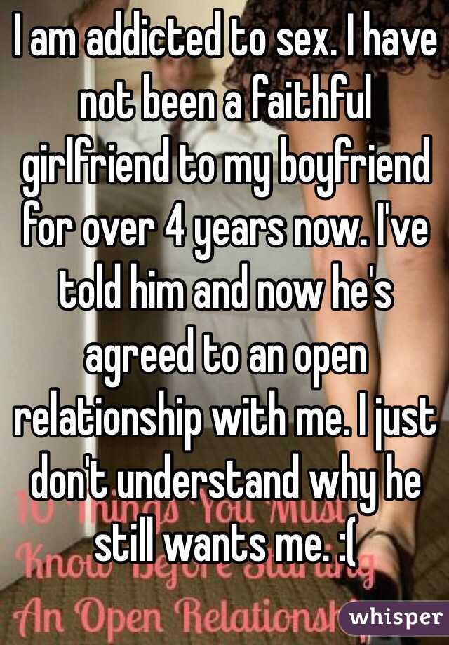 I am addicted to sex. I have not been a faithful girlfriend to my boyfriend for over 4 years now. I've told him and now he's agreed to an open relationship with me. I just don't understand why he still wants me. :(
