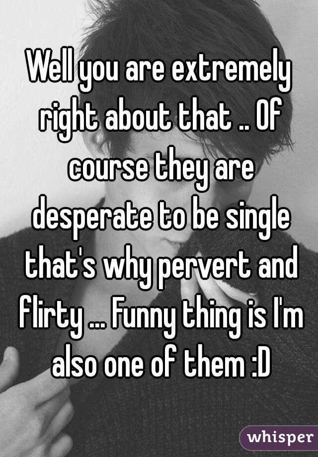 Well you are extremely right about that .. Of course they are desperate to be single that's why pervert and flirty ... Funny thing is I'm also one of them :D