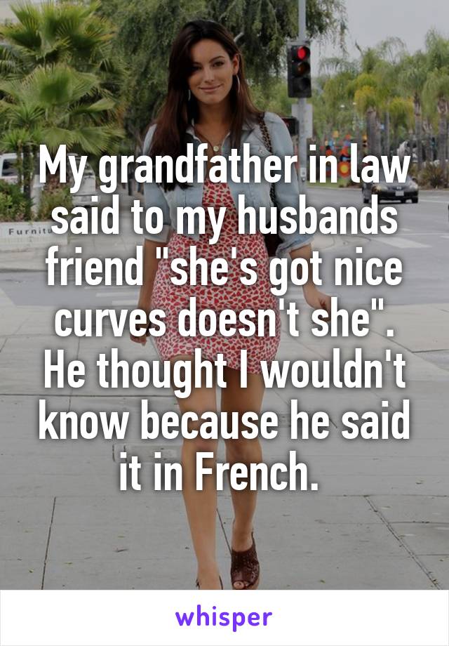 My grandfather in law said to my husbands friend "she's got nice curves doesn't she". He thought I wouldn't know because he said it in French. 