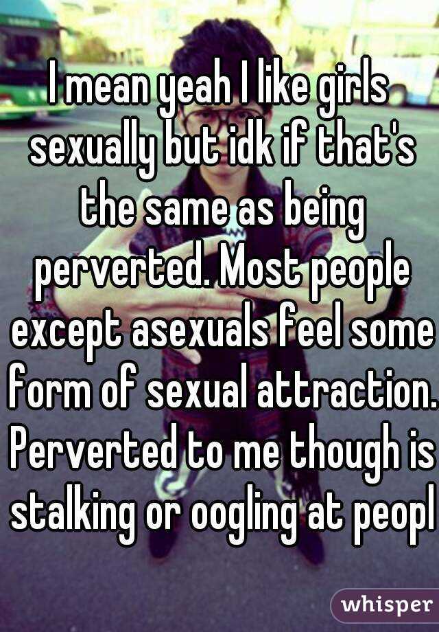 I mean yeah I like girls sexually but idk if that's the same as being perverted. Most people except asexuals feel some form of sexual attraction. Perverted to me though is stalking or oogling at peopl