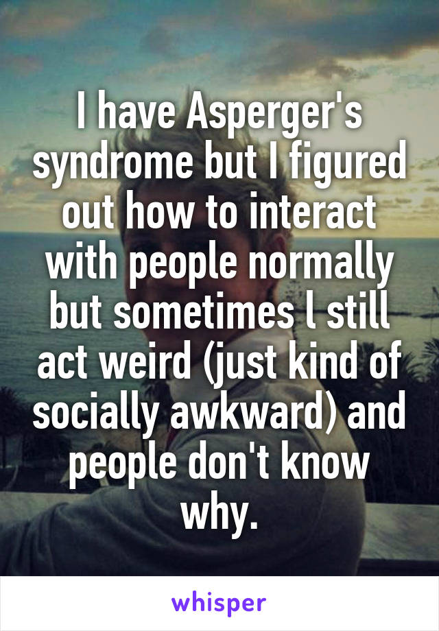 I have Asperger's syndrome but I figured out how to interact with people normally but sometimes l still act weird (just kind of socially awkward) and people don't know why.