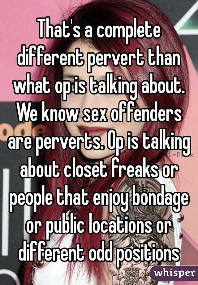 That's a complete different pervert than what op is talking about. We know sex offenders are perverts. Op is talking about closet freaks or people that enjoy bondage or public locations or different odd positions