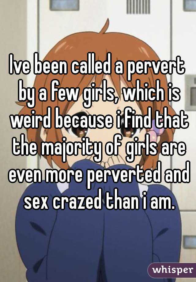 Ive been called a pervert by a few girls, which is weird because i find that the majority of girls are even more perverted and sex crazed than i am.