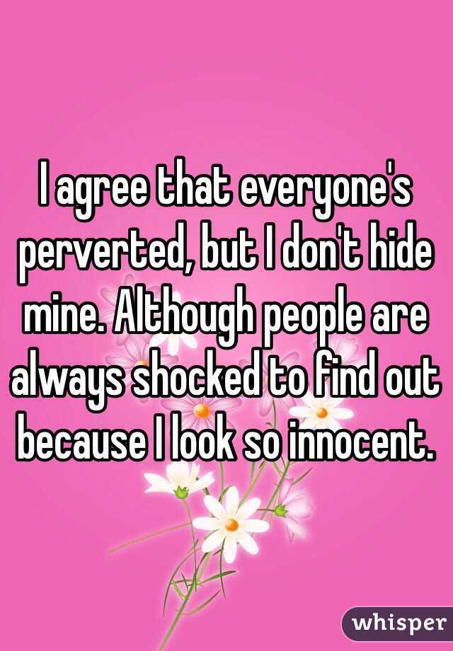 I agree that everyone's perverted, but I don't hide mine. Although people are always shocked to find out because I look so innocent. 