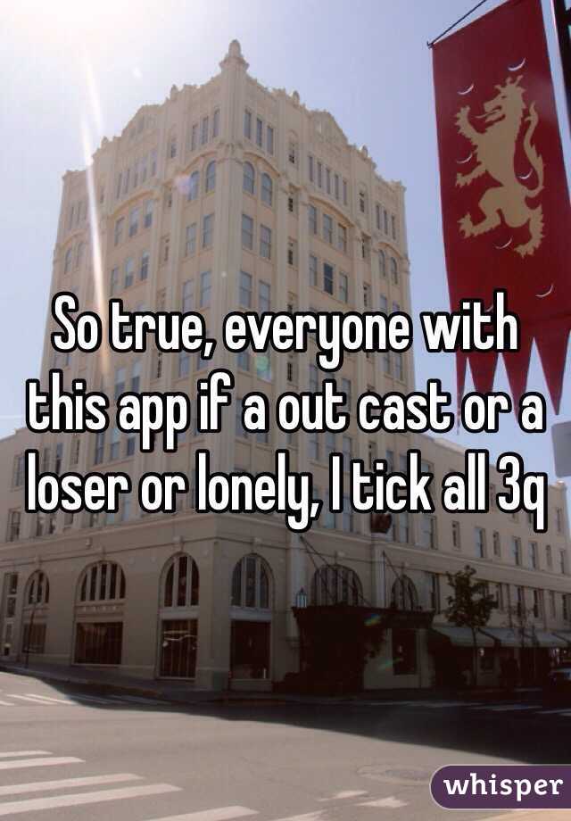So true, everyone with this app if a out cast or a loser or lonely, I tick all 3q