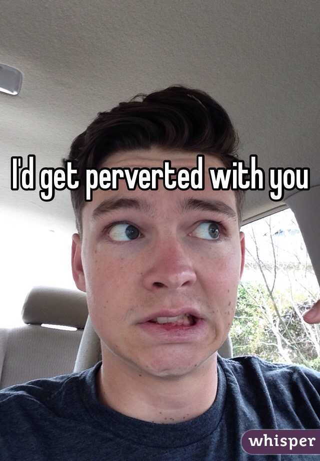 I'd get perverted with you