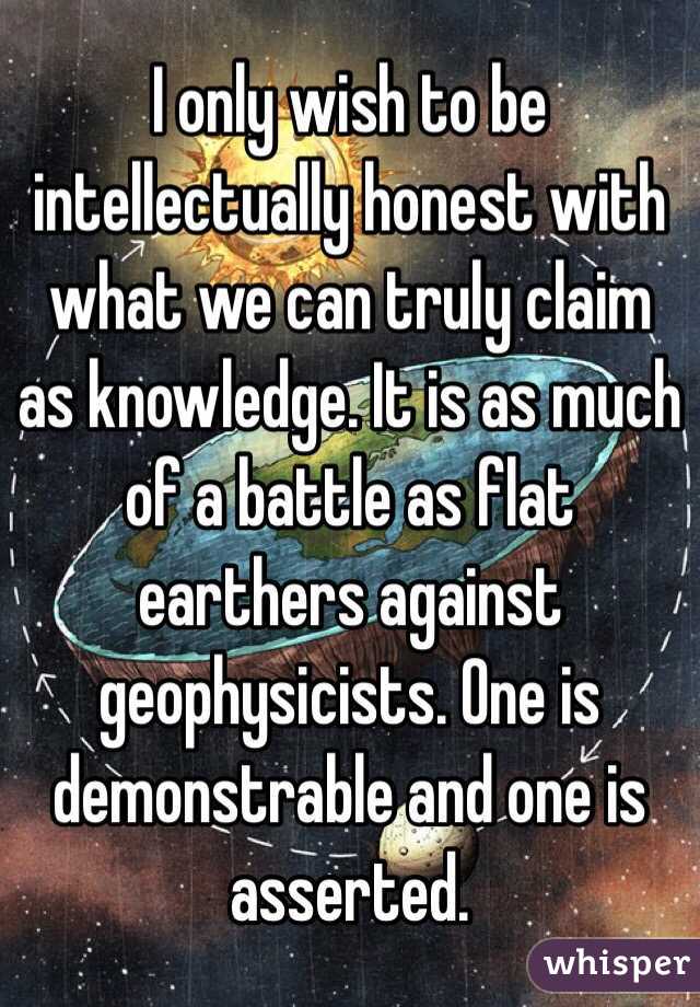 I only wish to be intellectually honest with what we can truly claim as knowledge. It is as much of a battle as flat earthers against geophysicists. One is demonstrable and one is asserted.