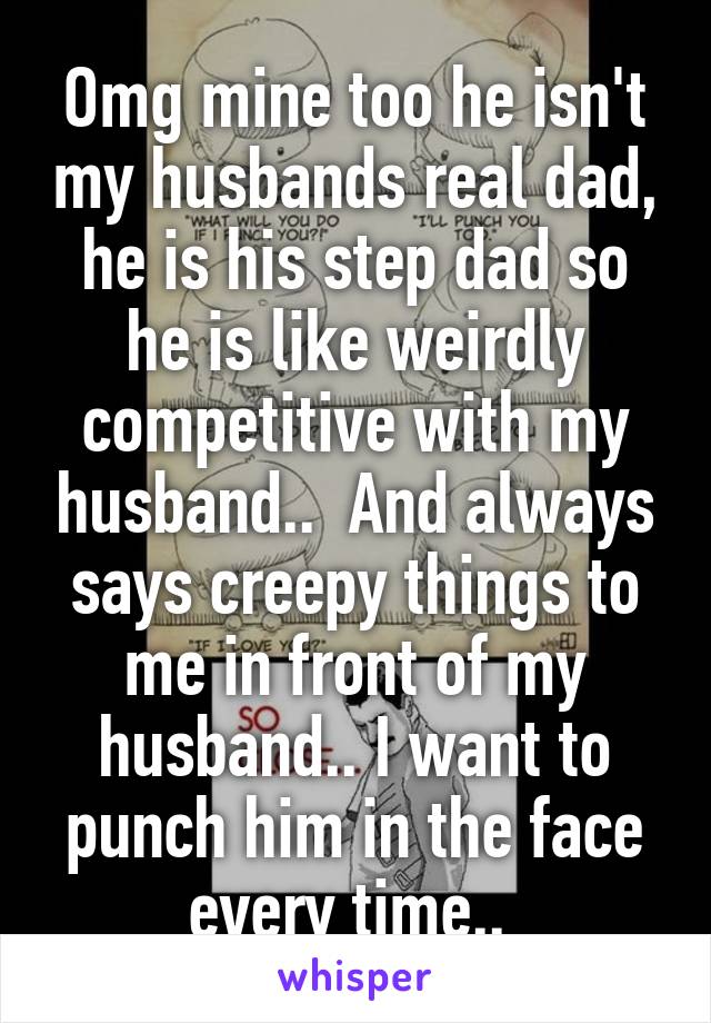 Omg mine too he isn't my husbands real dad, he is his step dad so he is like weirdly competitive with my husband..  And always says creepy things to me in front of my husband.. I want to punch him in the face every time.. 