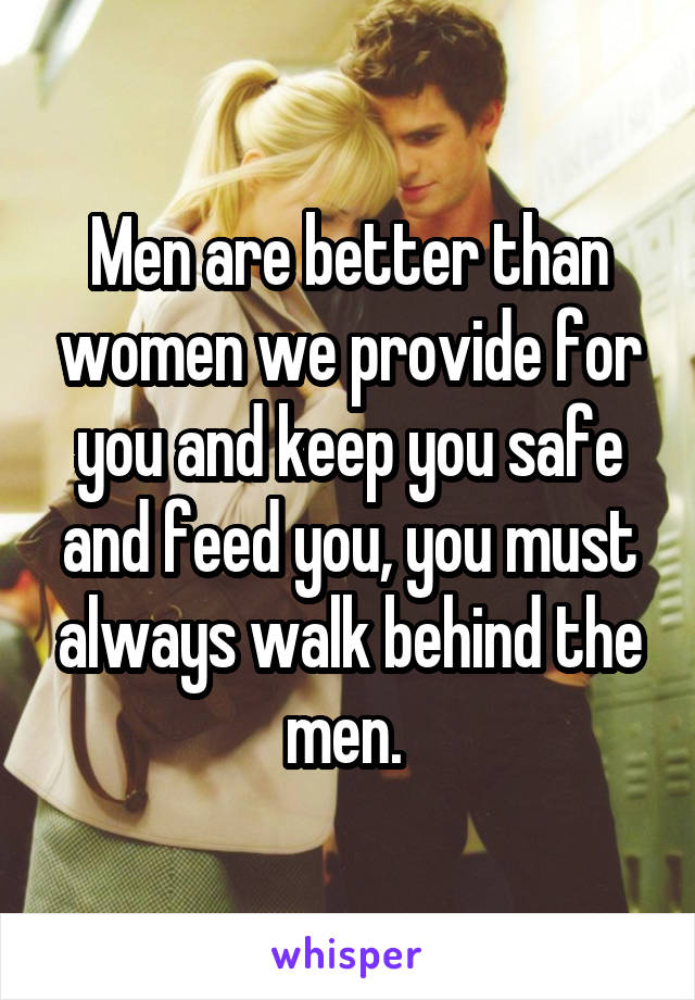 Men are better than women we provide for you and keep you safe and feed you, you must always walk behind the men. 