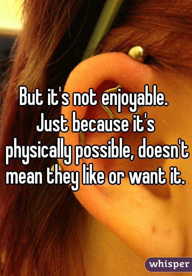 But it's not enjoyable. 
Just because it's physically possible, doesn't mean they like or want it. 