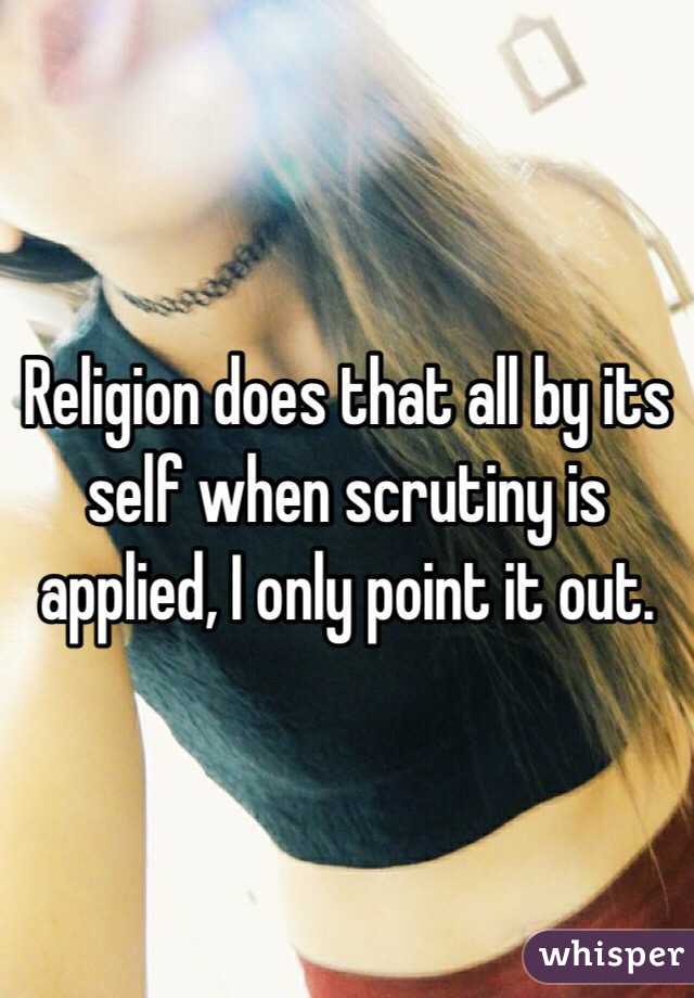 Religion does that all by its self when scrutiny is applied, I only point it out.