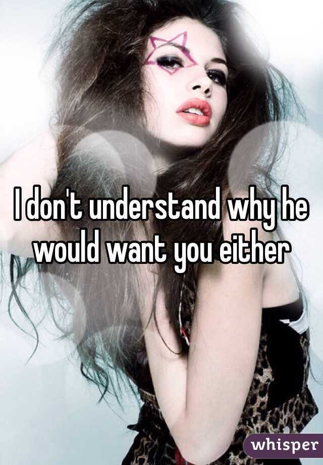 I don't understand why he would want you either