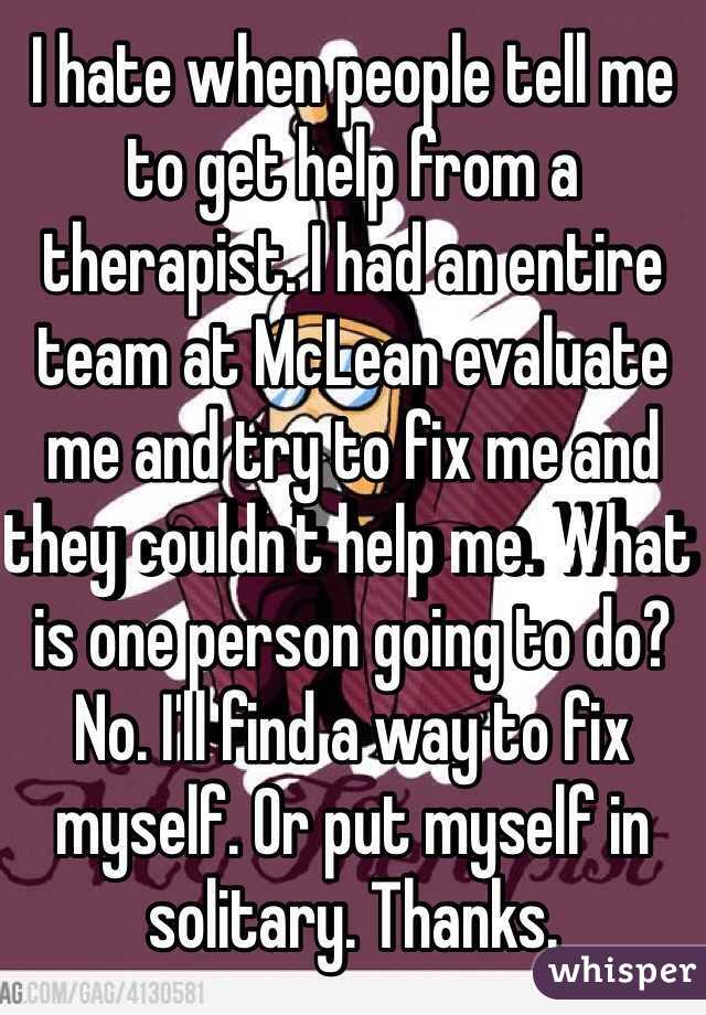I hate when people tell me to get help from a therapist. I had an entire team at McLean evaluate me and try to fix me and they couldn't help me. What is one person going to do? No. I'll find a way to fix myself. Or put myself in solitary. Thanks. 
