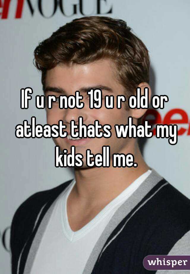 If u r not 19 u r old or atleast thats what my kids tell me.