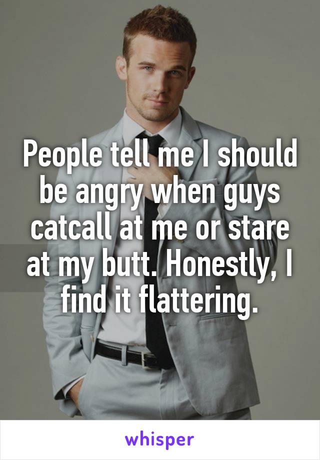 People tell me I should be angry when guys catcall at me or stare at my butt. Honestly, I find it flattering.