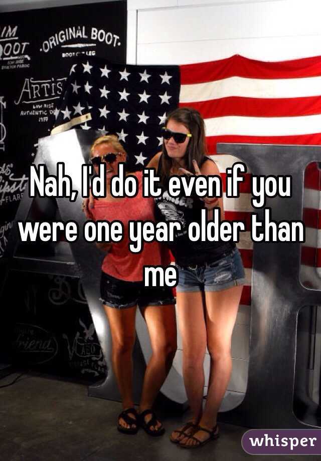 Nah, I'd do it even if you were one year older than me