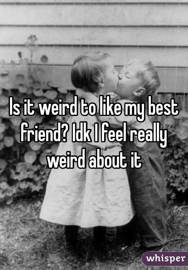 Is it weird to like my best friend? Idk I feel really weird about it 