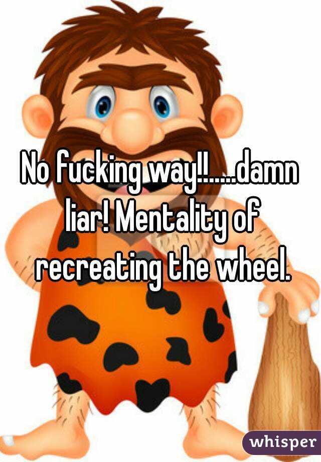 No fucking way!!.....damn liar! Mentality of recreating the wheel.