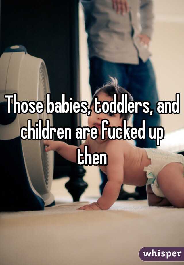 Those babies, toddlers, and children are fucked up then 