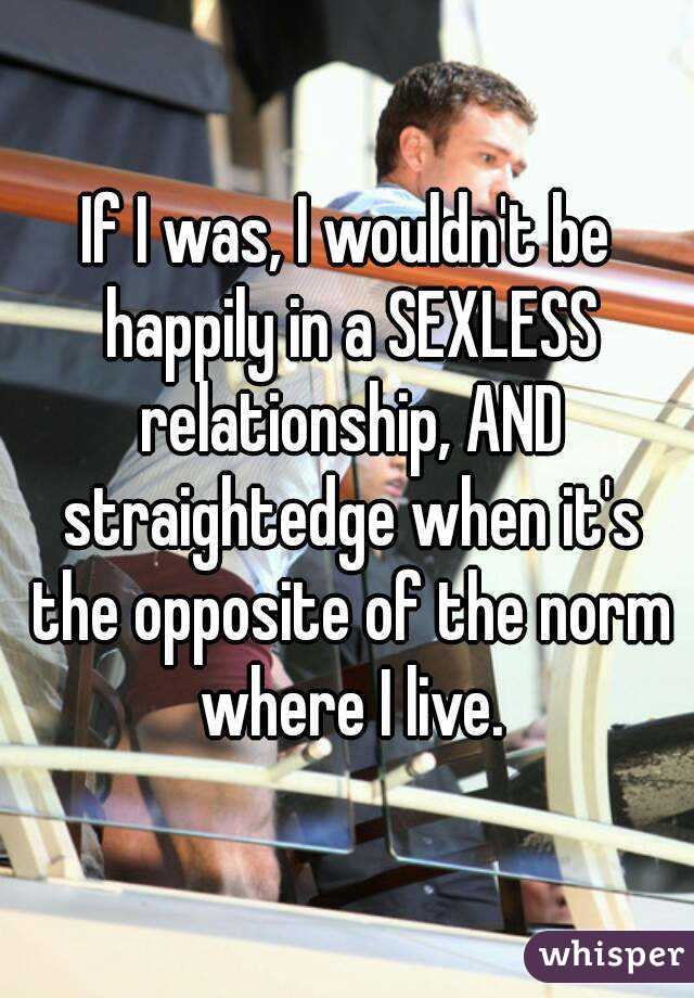 If I was, I wouldn't be happily in a SEXLESS relationship, AND straightedge when it's the opposite of the norm where I live.