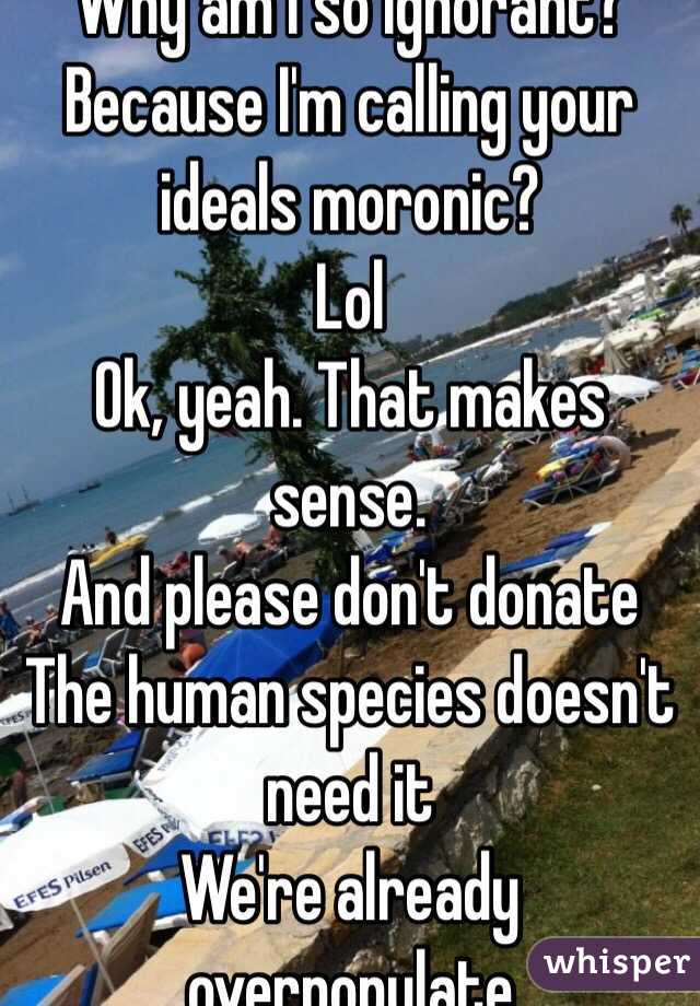 Why am I so ignorant? Because I'm calling your ideals moronic?
Lol
Ok, yeah. That makes sense.
And please don't donate
The human species doesn't need it
We're already overpopulate