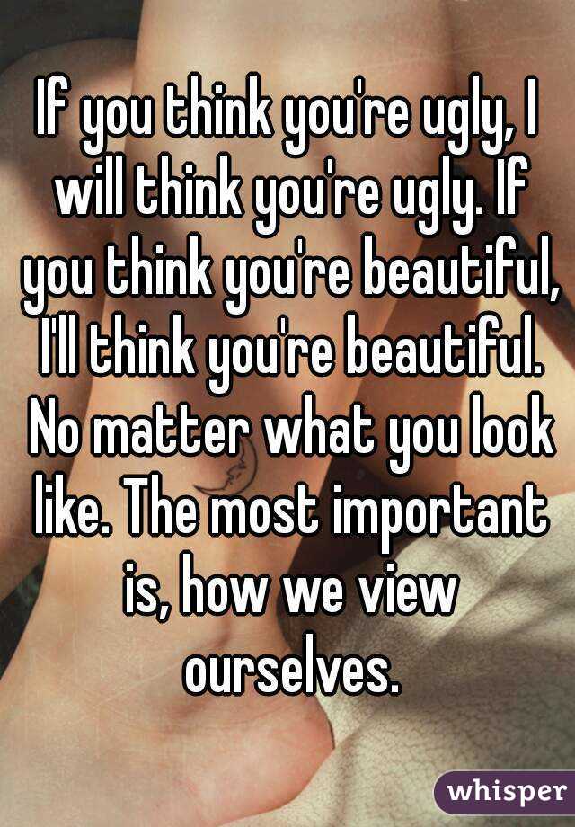 If you think you're ugly, I will think you're ugly. If you think you're beautiful, I'll think you're beautiful. No matter what you look like. The most important is, how we view ourselves.
