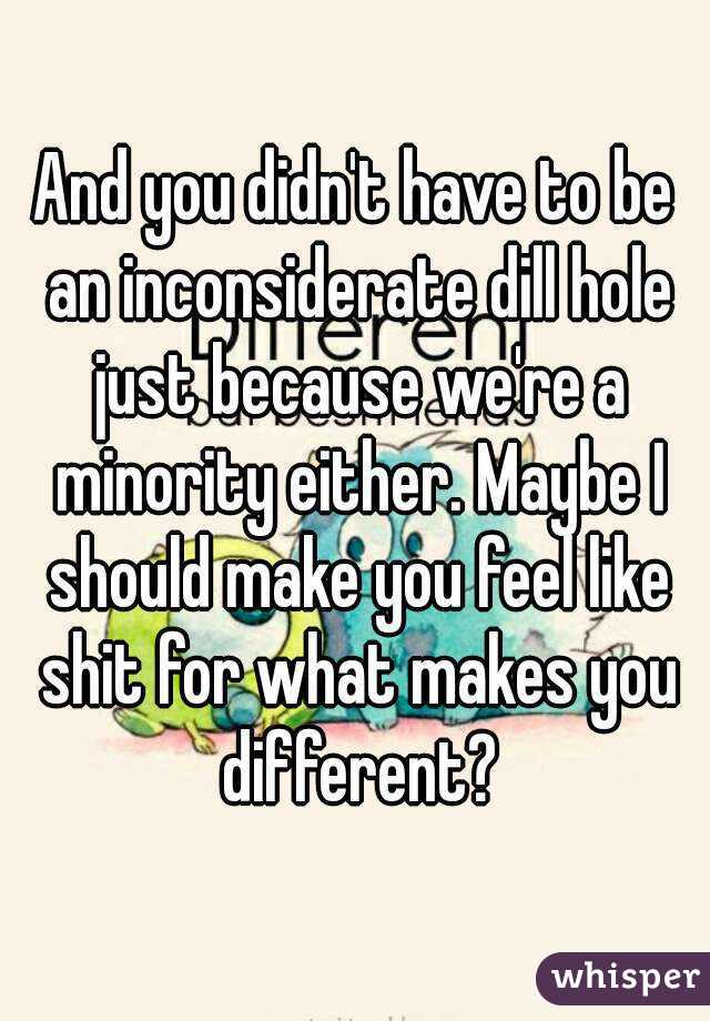 And you didn't have to be an inconsiderate dill hole just because we're a minority either. Maybe I should make you feel like shit for what makes you different?