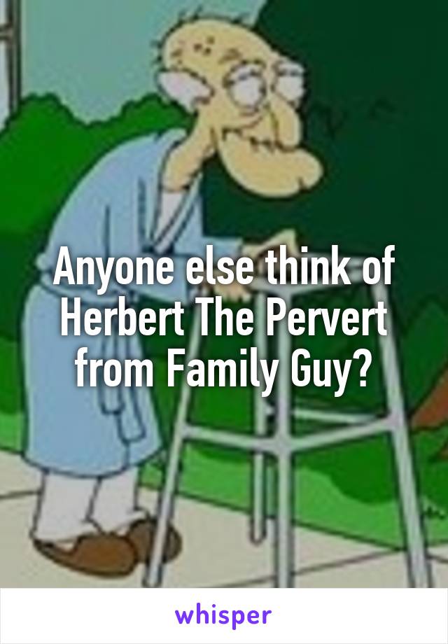 Anyone else think of Herbert The Pervert from Family Guy?