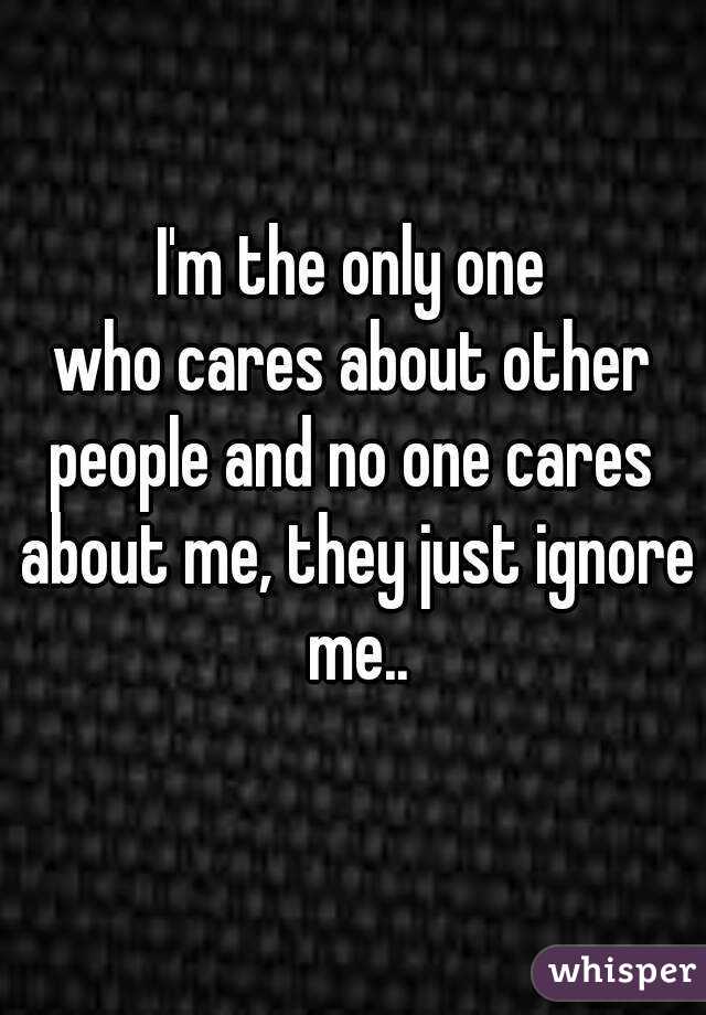 I'm the only one
who cares about other people and no one cares  about me, they just ignore me..