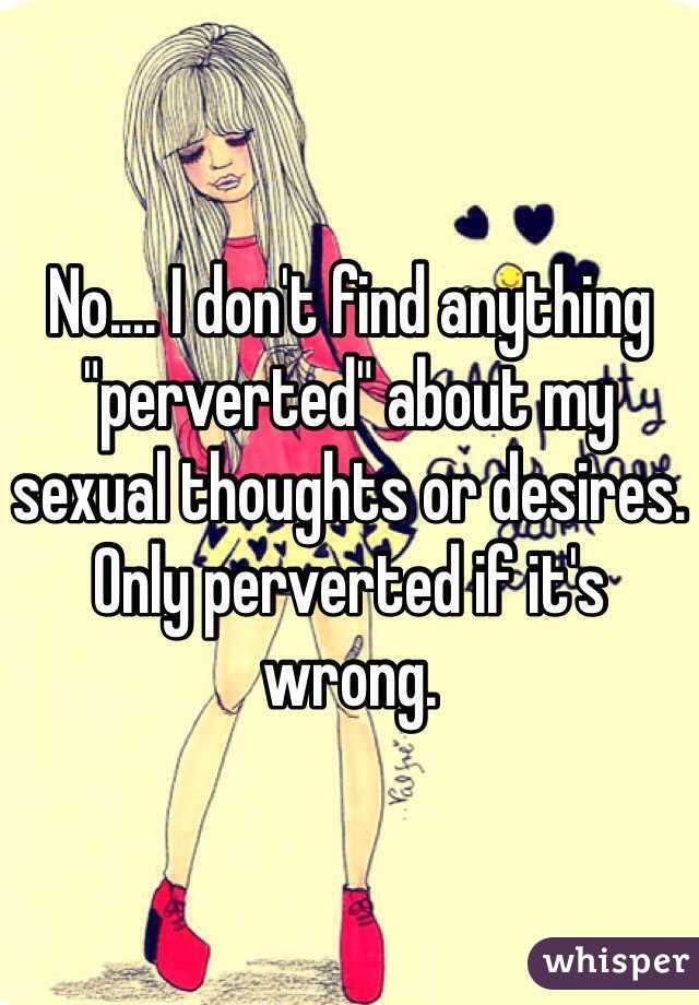 No.... I don't find anything "perverted" about my sexual thoughts or desires. Only perverted if it's wrong.