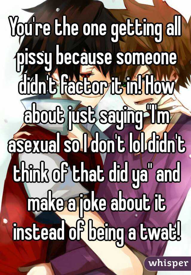 You're the one getting all pissy because someone didn't factor it in! How about just saying "I'm asexual so I don't lol didn't think of that did ya" and make a joke about it instead of being a twat!