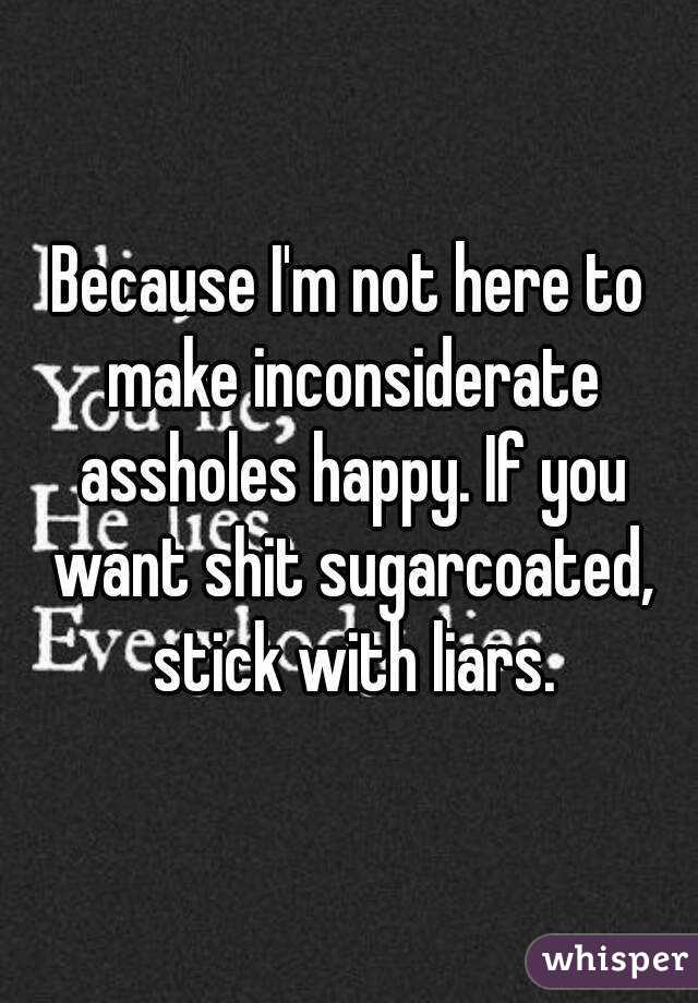 Because I'm not here to make inconsiderate assholes happy. If you want shit sugarcoated, stick with liars.