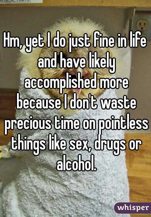 Hm, yet I do just fine in life and have likely accomplished more because I don't waste precious time on pointless things like sex, drugs or alcohol.