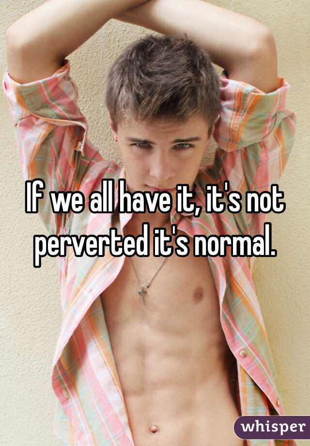 If we all have it, it's not perverted it's normal.