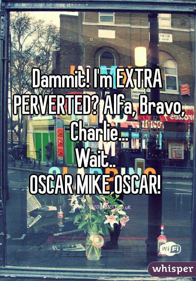 Dammit! I'm EXTRA PERVERTED? Alfa, Bravo, Charlie...
Wait.. 
OSCAR MIKE OSCAR! 