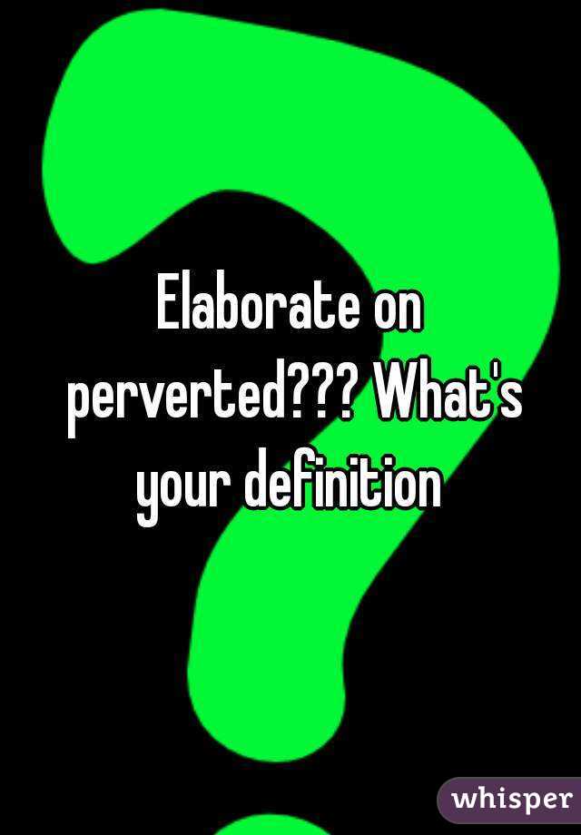 Elaborate on perverted??? What's your definition 