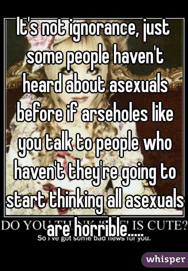 It's not ignorance, just some people haven't heard about asexuals before if arseholes like you talk to people who haven't they're going to start thinking all asexuals are horrible.....