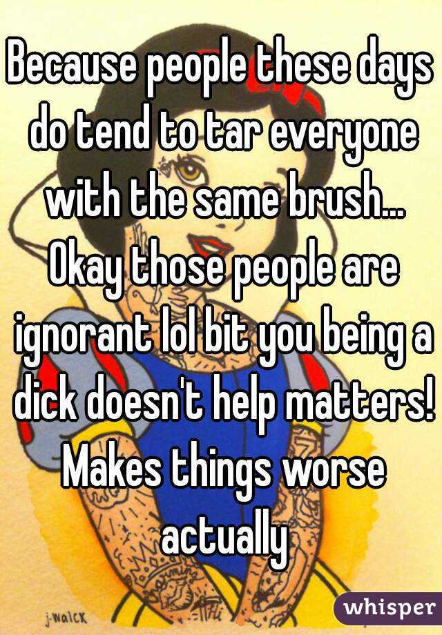 Because people these days do tend to tar everyone with the same brush... Okay those people are ignorant lol bit you being a dick doesn't help matters! Makes things worse actually