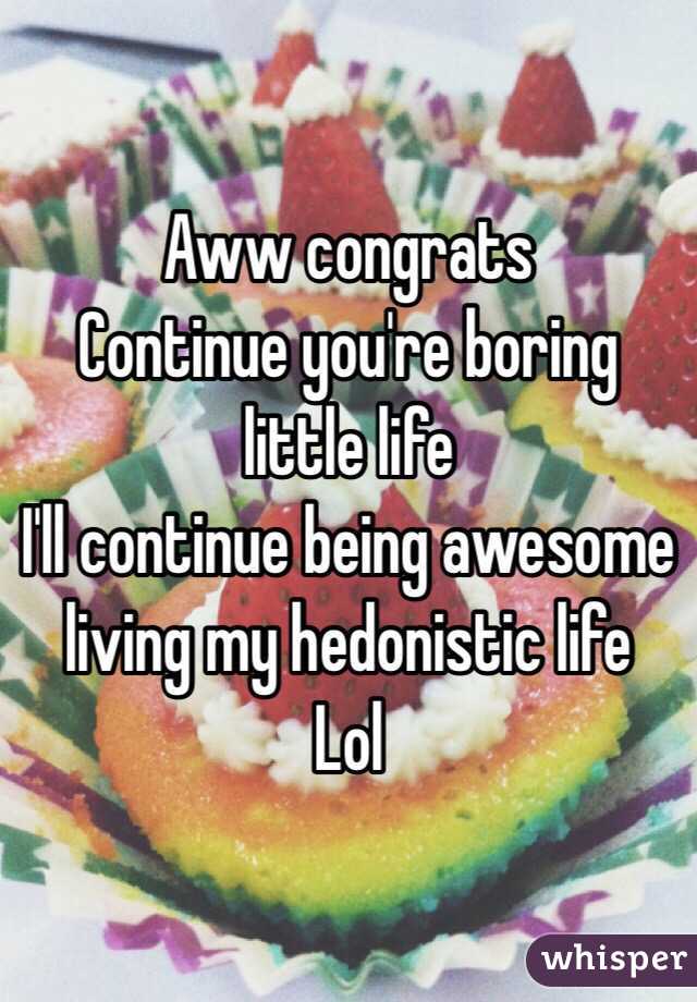 Aww congrats
Continue you're boring little life
I'll continue being awesome living my hedonistic life
Lol