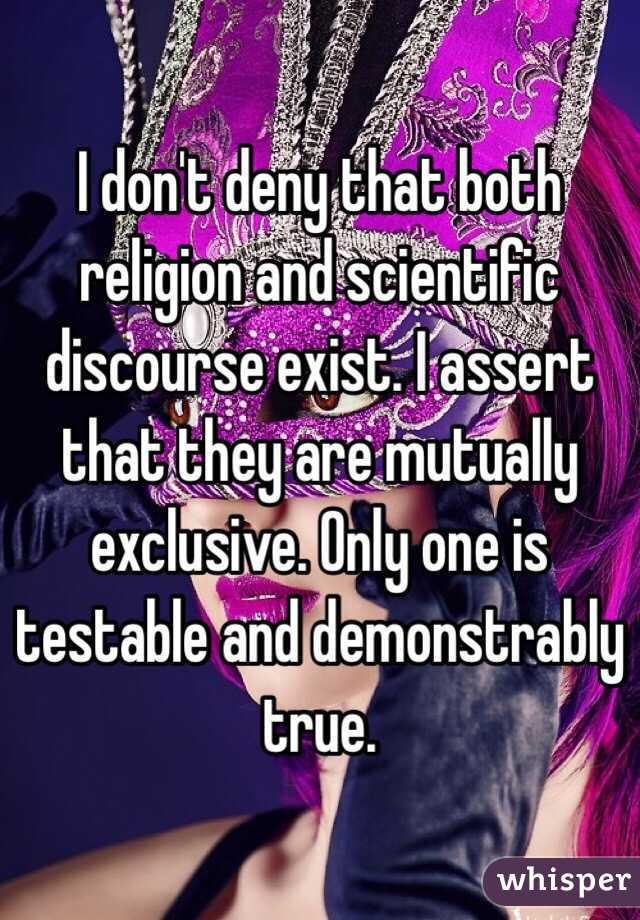 I don't deny that both religion and scientific discourse exist. I assert that they are mutually exclusive. Only one is testable and demonstrably true.